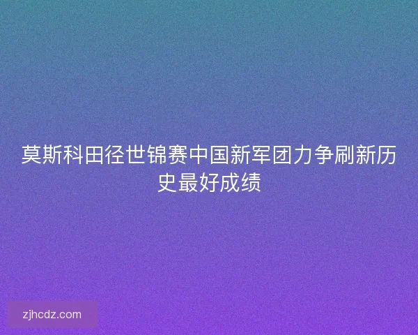 莫斯科田径世锦赛中国新军团力争刷新历史最好成绩