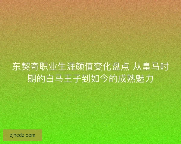 东契奇职业生涯颜值变化盘点 从皇马时期的白马王子到如今的成熟魅力