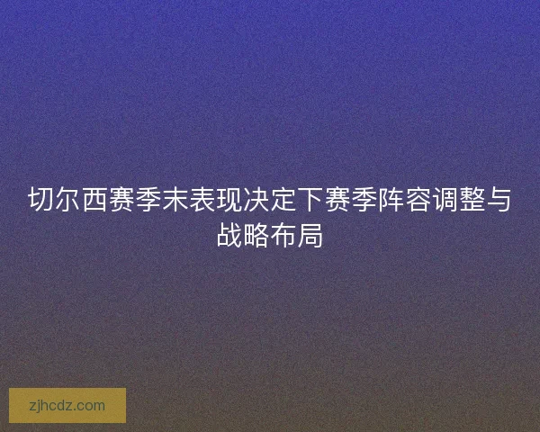 切尔西赛季末表现决定下赛季阵容调整与战略布局