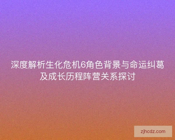 深度解析生化危机6角色背景与命运纠葛及成长历程阵营关系探讨